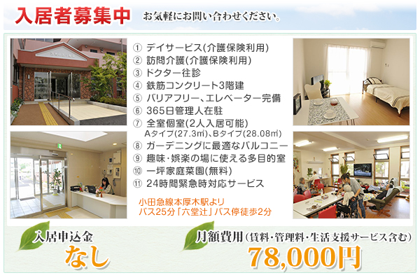 1.デイサービス(介護保険利用)2.訪問介護(介護保険利用)3.ドクター往診4.鉄筋コンクリート３階建5.バリアフリー､エレベーター完備6.平日日中は管理人在駐7.全室個室(２人入居可能)Aタイプ(27.3平方メートル)､Bタイプ(28.08平方メートル)8.ガーデニングに最適なバルコニー9.趣味･娯楽の場に使える多目的室10.一坪家庭菜園(無料)11.24時間緊急時対応サービス　小田急線本厚木駅よリバス25分「六堂辻」バス停徒歩2分